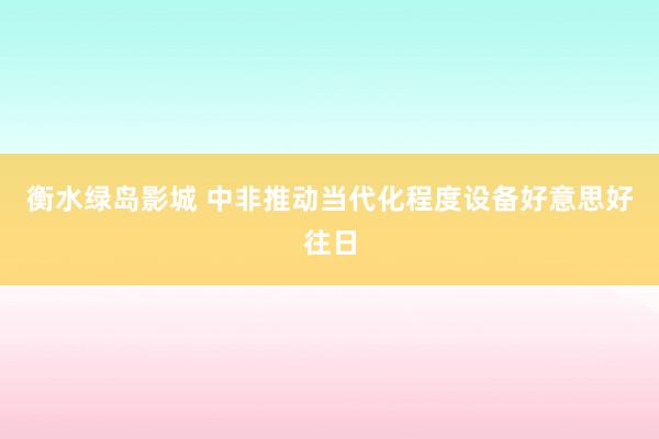 衡水绿岛影城 中非推动当代化程度设备好意思好往日