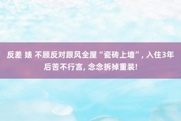 反差 婊 不顾反对跟风全屋“瓷砖上墙”， 入住3年后苦不行言， 念念拆掉重装!