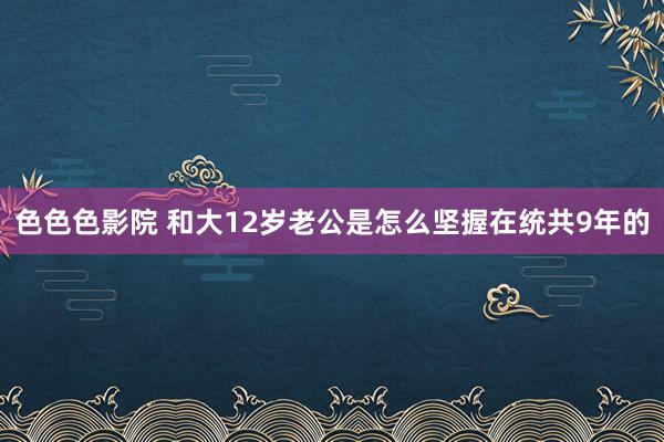 色色色影院 和大12岁老公是怎么坚握在统共9年的