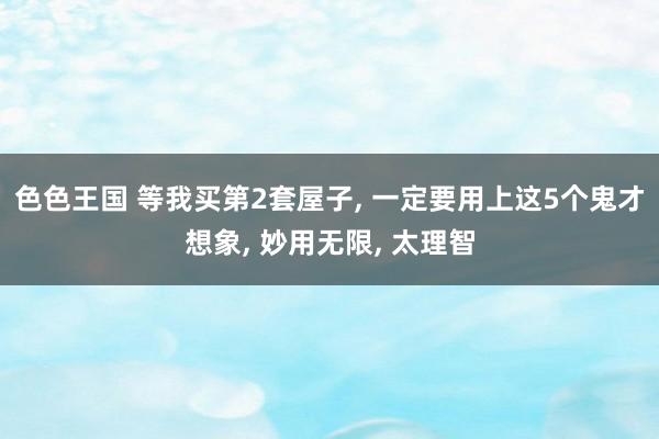 色色王国 等我买第2套屋子， 一定要用上这5个鬼才想象， 妙用无限， 太理智