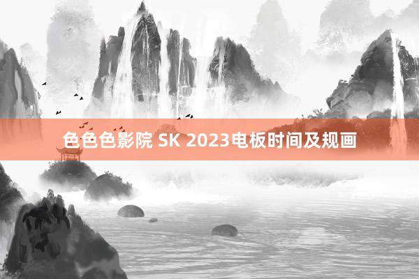 色色色影院 SK 2023电板时间及规画