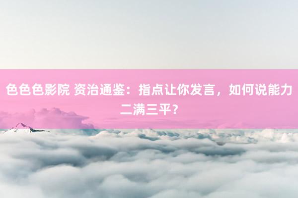 色色色影院 资治通鉴：指点让你发言，如何说能力二满三平？