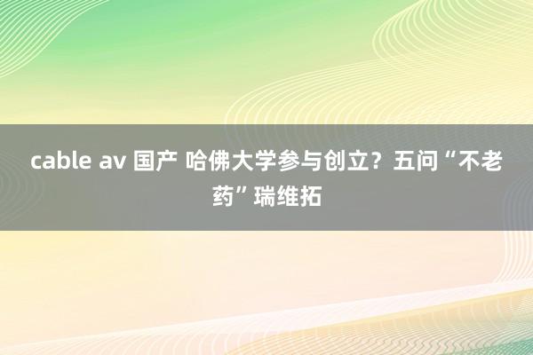 cable av 国产 哈佛大学参与创立？五问“不老药”瑞维拓