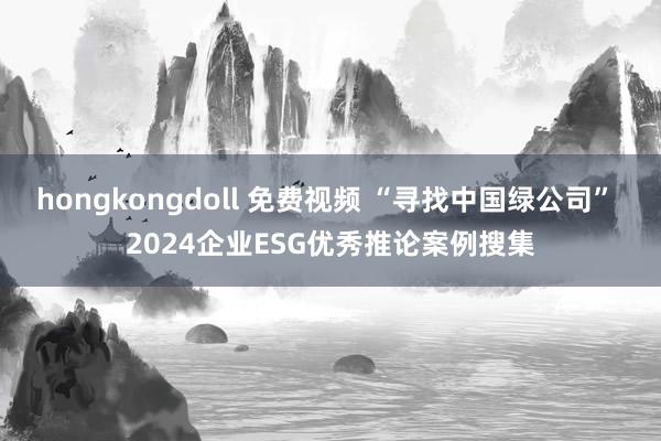 hongkongdoll 免费视频 “寻找中国绿公司” 2024企业ESG优秀推论案例搜集