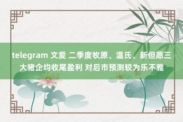 telegram 文爱 二季度牧原、温氏、新但愿三大猪企均收尾盈利 对后市预测较为乐不雅