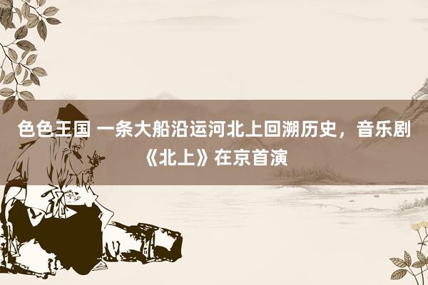 色色王国 一条大船沿运河北上回溯历史，音乐剧《北上》在京首演