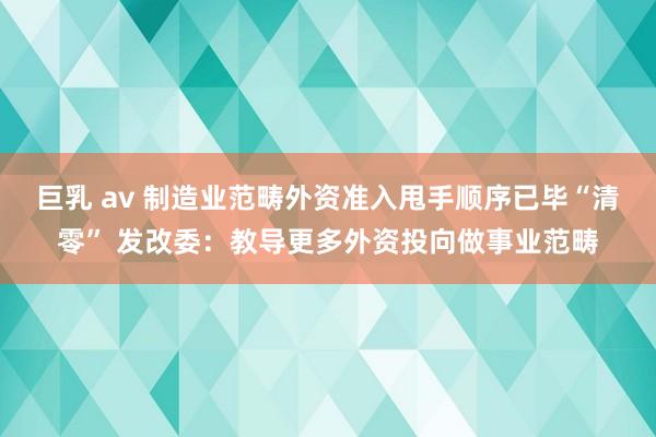 巨乳 av 制造业范畴外资准入甩手顺序已毕“清零” 发改委：教导更多外资投向做事业范畴