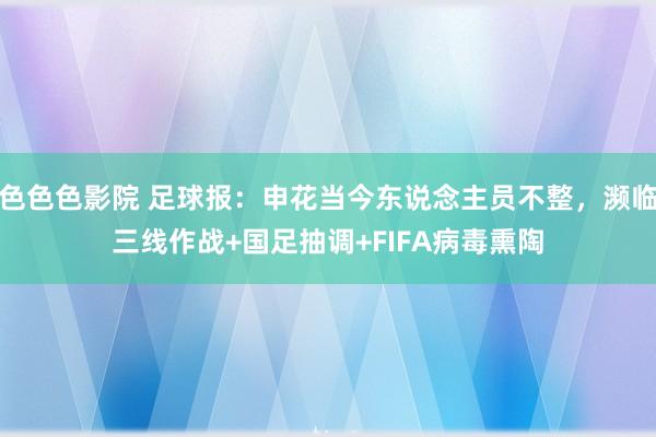 色色色影院 足球报：申花当今东说念主员不整，濒临三线作战+国足抽调+FIFA病毒熏陶