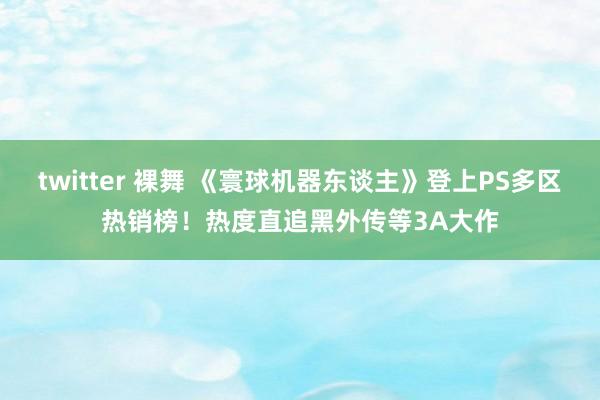 twitter 裸舞 《寰球机器东谈主》登上PS多区热销榜！热度直追黑外传等3A大作