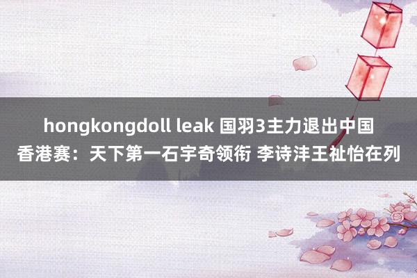 hongkongdoll leak 国羽3主力退出中国香港赛：天下第一石宇奇领衔 李诗沣王祉怡在列