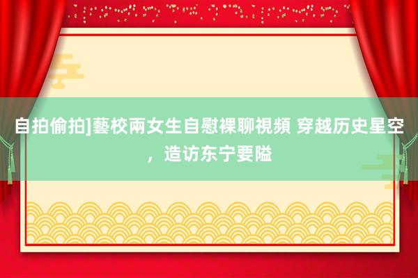 自拍偷拍]藝校兩女生自慰裸聊視頻 穿越历史星空，造访东宁要隘