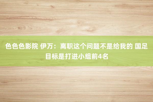 色色色影院 伊万：离职这个问题不是给我的 国足目标是打进小组前4名