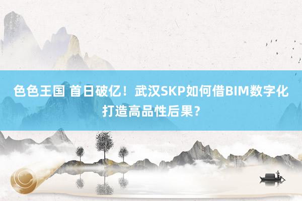 色色王国 首日破亿！武汉SKP如何借BIM数字化打造高品性后果？