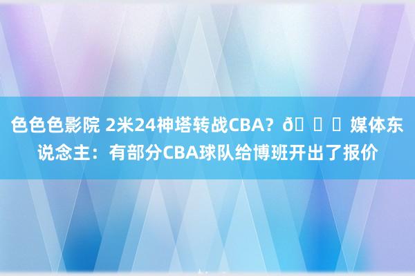 色色色影院 2米24神塔转战CBA？👀媒体东说念主：有部分CBA球队给博班开出了报价