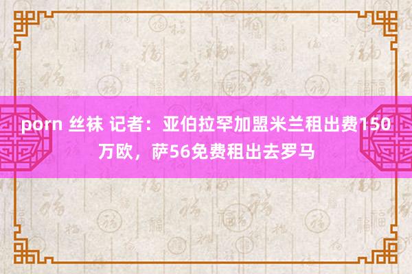 porn 丝袜 记者：亚伯拉罕加盟米兰租出费150万欧，萨56免费租出去罗马