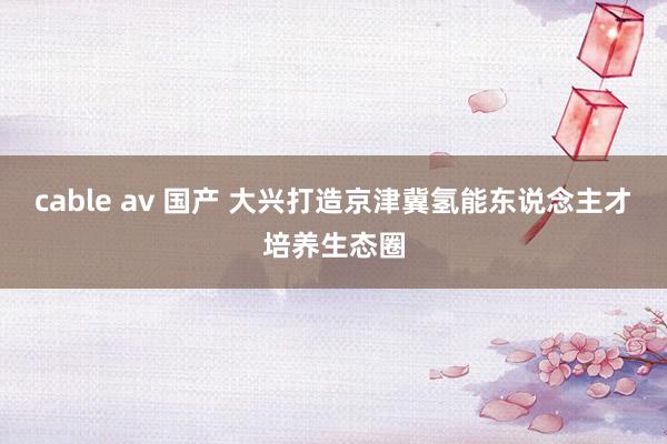 cable av 国产 大兴打造京津冀氢能东说念主才培养生态圈