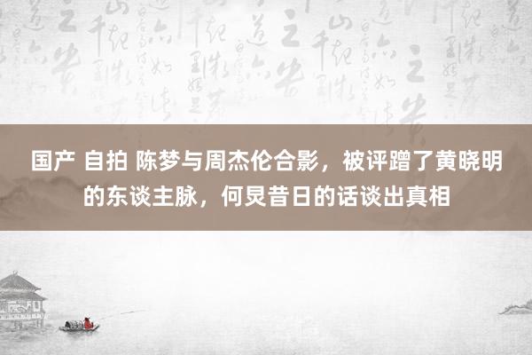 国产 自拍 陈梦与周杰伦合影，被评蹭了黄晓明的东谈主脉，何炅昔日的话谈出真相