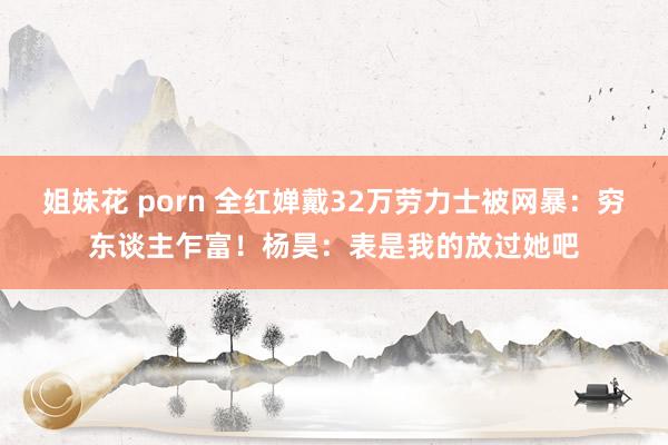 姐妹花 porn 全红婵戴32万劳力士被网暴：穷东谈主乍富！杨昊：表是我的放过她吧