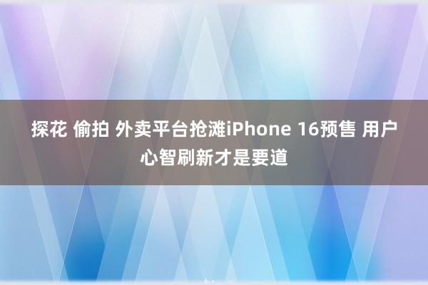 探花 偷拍 外卖平台抢滩iPhone 16预售 用户心智刷新才是要道