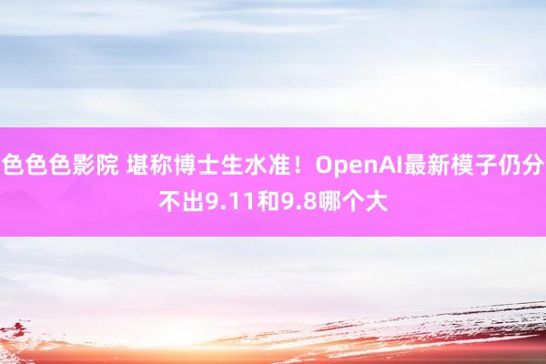 色色色影院 堪称博士生水准！OpenAI最新模子仍分不出9.11和9.8哪个大