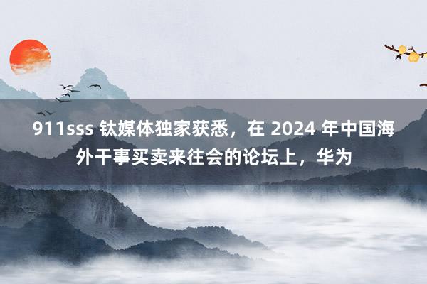 911sss 钛媒体独家获悉，在 2024 年中国海外干事买卖来往会的论坛上，华为