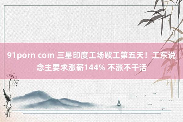 91porn com 三星印度工场歇工第五天！工东说念主要求涨薪144% 不涨不干活