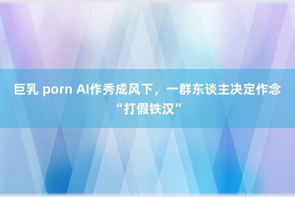 巨乳 porn AI作秀成风下，一群东谈主决定作念“打假铁汉”