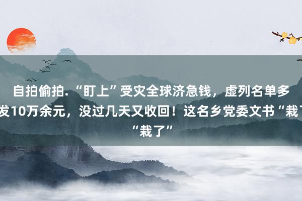 自拍偷拍. “盯上”受灾全球济急钱，虚列名单多披发10万余元，没过几天又收回！这名乡党委文书“栽了”