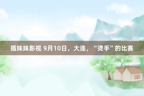 插妹妹影视 9月10日，大连，“烫手”的比赛