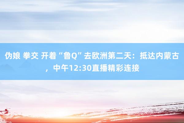 伪娘 拳交 开着“鲁Q”去欧洲第二天：抵达内蒙古，中午12:30直播精彩连接