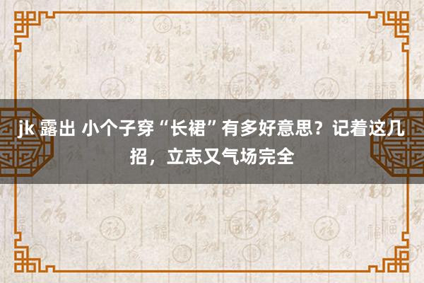 jk 露出 小个子穿“长裙”有多好意思？记着这几招，立志又气场完全