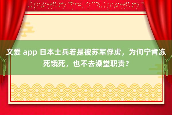 文爱 app 日本士兵若是被苏军俘虏，为何宁肯冻死饿死，也不去澡堂职责？