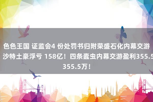 色色王国 证监会4 份处罚书归附荣盛石化内幕交游案：沙特土豪浮亏 158亿！四条蠹虫内幕交游盈利355.5万！