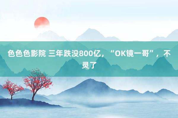 色色色影院 三年跌没800亿，“OK镜一哥”，不灵了