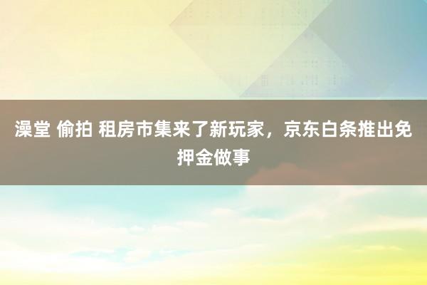 澡堂 偷拍 租房市集来了新玩家，京东白条推出免押金做事