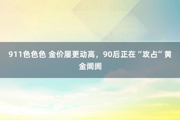 911色色色 金价屡更动高，90后正在“攻占”黄金阛阓