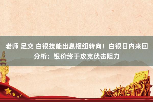 老师 足交 白银技能出息枢纽转向！白银日内来回分析：银价终于攻克伏击阻力