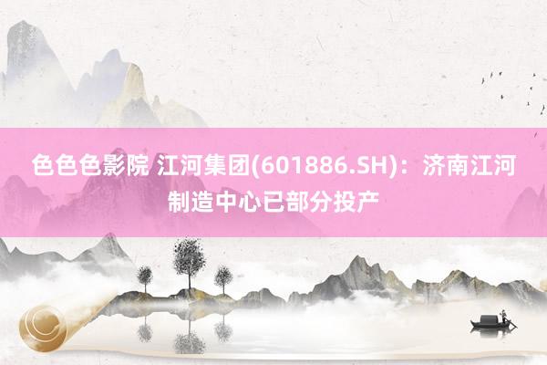 色色色影院 江河集团(601886.SH)：济南江河制造中心已部分投产