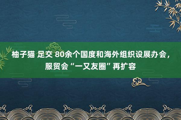 柚子猫 足交 80余个国度和海外组织设展办会，服贸会“一又友圈”再扩容