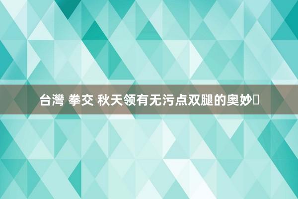 台灣 拳交 秋天领有无污点双腿的奥妙✨