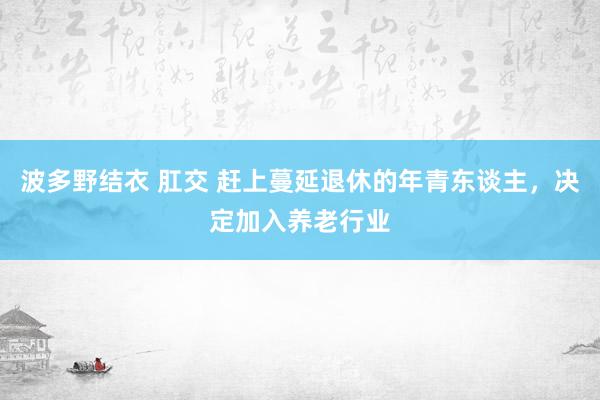 波多野结衣 肛交 赶上蔓延退休的年青东谈主，决定加入养老行业