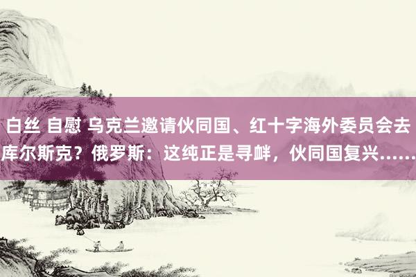 白丝 自慰 乌克兰邀请伙同国、红十字海外委员会去库尔斯克？俄罗斯：这纯正是寻衅，伙同国复兴......