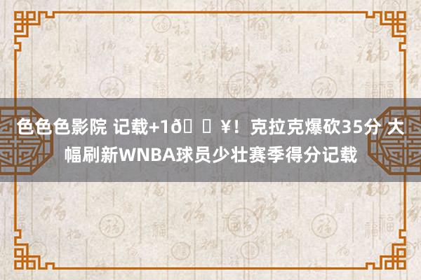 色色色影院 记载+1🔥！克拉克爆砍35分 大幅刷新WNBA球员少壮赛季得分记载