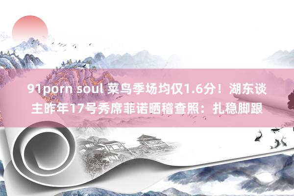 91porn soul 菜鸟季场均仅1.6分！湖东谈主昨年17号秀席菲诺晒稽查照：扎稳脚跟