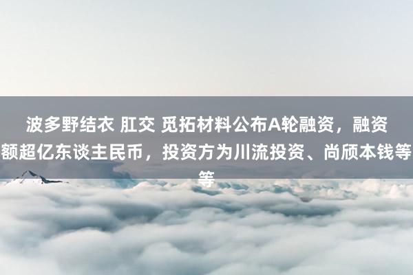 波多野结衣 肛交 觅拓材料公布A轮融资，融资额超亿东谈主民币，投资方为川流投资、尚颀本钱等