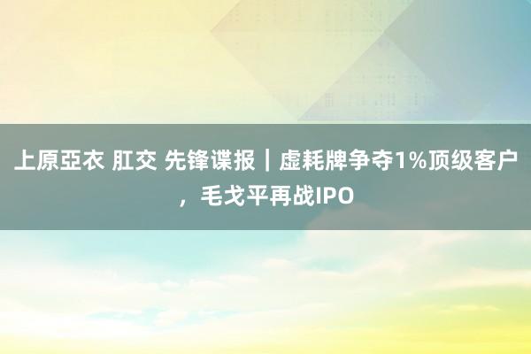 上原亞衣 肛交 先锋谍报｜虚耗牌争夺1%顶级客户，毛戈平再战IPO