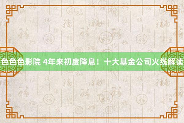 色色色影院 4年来初度降息！十大基金公司火线解读