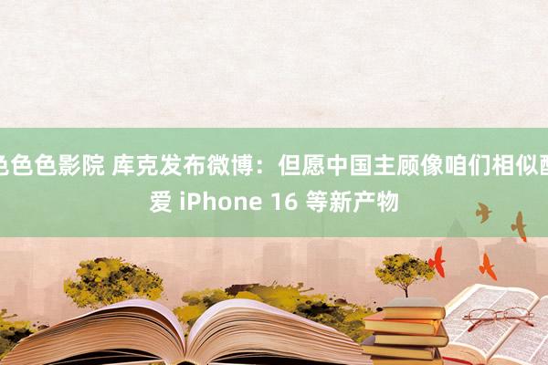 色色色影院 库克发布微博：但愿中国主顾像咱们相似酷爱 iPhone 16 等新产物