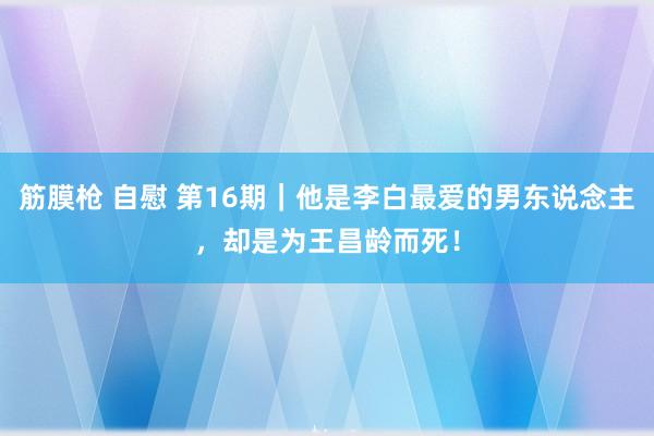 筋膜枪 自慰 第16期｜他是李白最爱的男东说念主，却是为王昌龄而死！