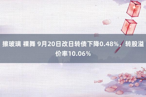 擦玻璃 裸舞 9月20日改日转债下降0.48%，转股溢价率10.06%